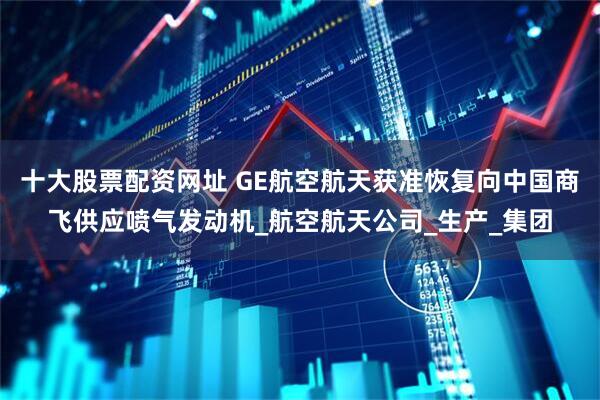 十大股票配资网址 GE航空航天获准恢复向中国商飞供应喷气发动机_航空航天公司_生产_集团