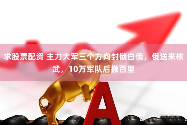 求股票配资 主力大军三个方向封锁白俄，俄送来核武，10万军队后撤百里