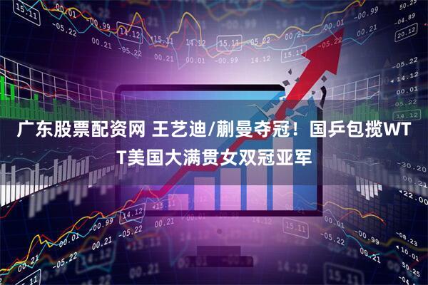 广东股票配资网 王艺迪/蒯曼夺冠！国乒包揽WTT美国大满贯女双冠亚军