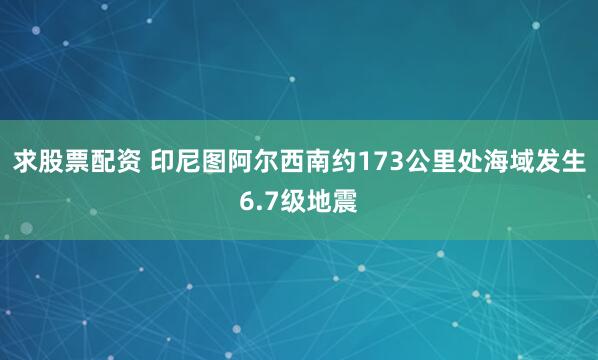 求股票配资 印尼图阿尔西南约173公里处海域发生6.7级地震