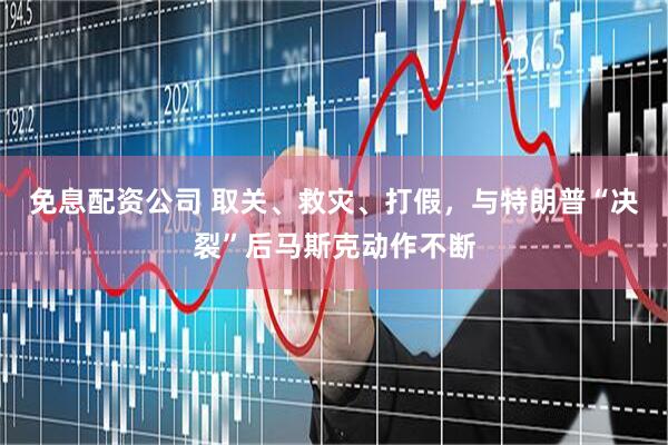 免息配资公司 取关、救灾、打假，与特朗普“决裂”后马斯克动作不断
