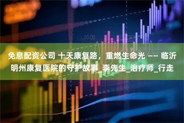 免息配资公司 十天康复路，重燃生命光 —— 临沂明州康复医院的守护故事_李先生_治疗师_行走