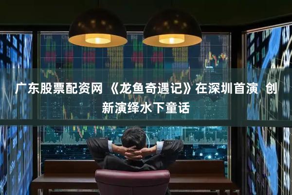 广东股票配资网 《龙鱼奇遇记》在深圳首演  创新演绎水下童话