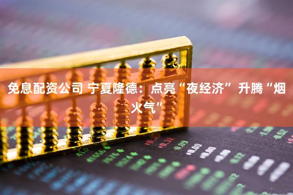免息配资公司 宁夏隆德：点亮“夜经济” 升腾“烟火气”