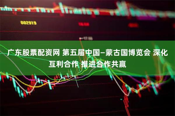 广东股票配资网 第五届中国—蒙古国博览会 深化互利合作 推进合作共赢