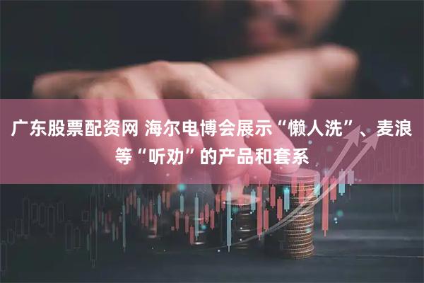 广东股票配资网 海尔电博会展示“懒人洗”、麦浪等“听劝”的产品和套系