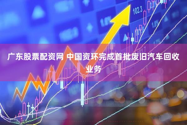 广东股票配资网 中国资环完成首批废旧汽车回收业务