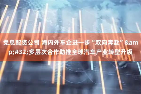 免息配资公司 海内外车企进一步“双向奔赴”&#32;多层次合作助推全球汽车产业转型升级