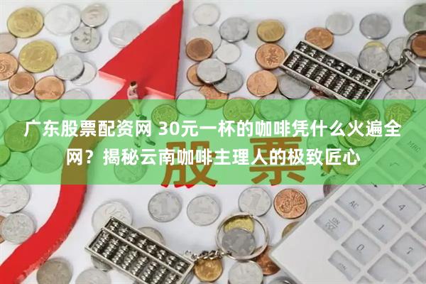 广东股票配资网 30元一杯的咖啡凭什么火遍全网?揭秘云南咖啡主理人的极致匠心