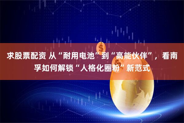 求股票配资 从“耐用电池”到“高能伙伴”,看南孚如何解锁“人格化圈粉”新范式