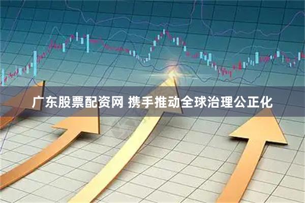 广东股票配资网 携手推动全球治理公正化