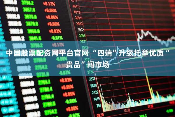 中国股票配资网平台官网 “四端”升级托举优质“贵品”闯市场